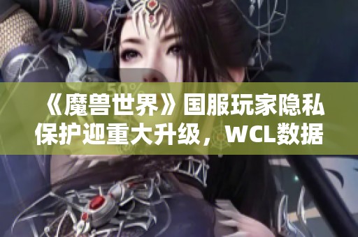 《魔兽世界》国服玩家隐私保护迎重大升级，WCL数据关闭功能上线