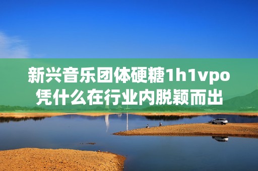 新兴音乐团体硬糖1h1vpo凭什么在行业内脱颖而出