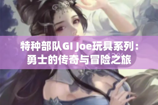 特种部队GI Joe玩具系列：勇士的传奇与冒险之旅