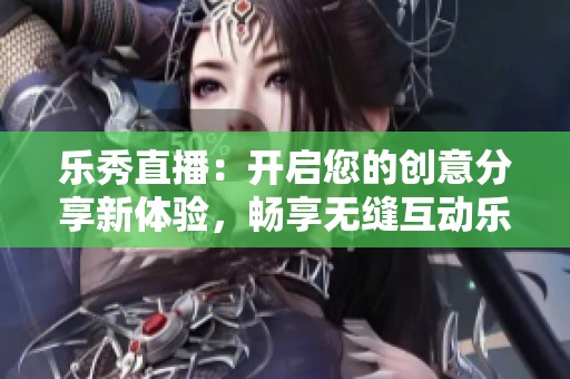 乐秀直播：开启您的创意分享新体验，畅享无缝互动乐趣