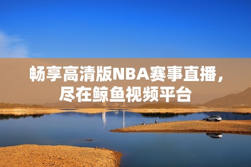 畅享高清版NBA赛事直播，尽在鲸鱼视频平台