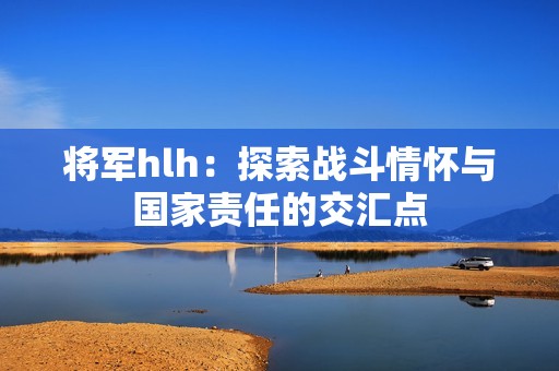 将军hlh：探索战斗情怀与国家责任的交汇点