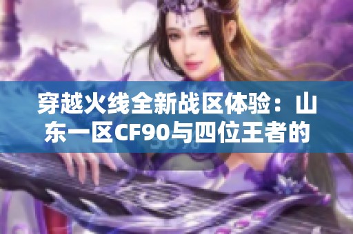 穿越火线全新战区体验：山东一区CF90与四位王者的精彩对决