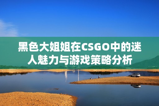 黑色大姐姐在CSGO中的迷人魅力与游戏策略分析