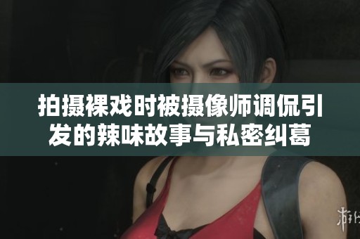 拍摄裸戏时被摄像师调侃引发的辣味故事与私密纠葛