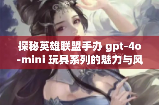 探秘英雄联盟手办 gpt-4o-mini 玩具系列的魅力与风采