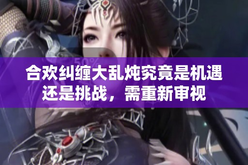 合欢纠缠大乱炖究竟是机遇还是挑战，需重新审视