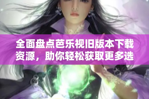 全面盘点芭乐视旧版本下载资源，助你轻松获取更多选择