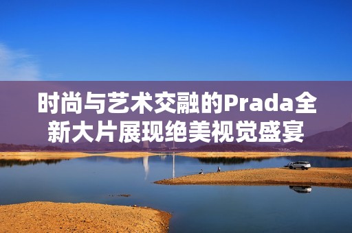 时尚与艺术交融的Prada全新大片展现绝美视觉盛宴