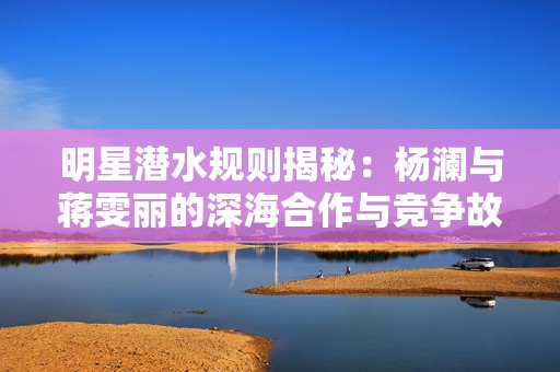 明星潜水规则揭秘：杨澜与蒋雯丽的深海合作与竞争故事