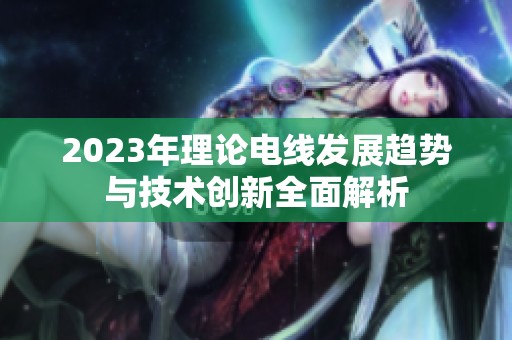 2023年理论电线发展趋势与技术创新全面解析