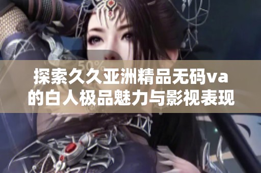 探索久久亚洲精品无码va的白人极品魅力与影视表现