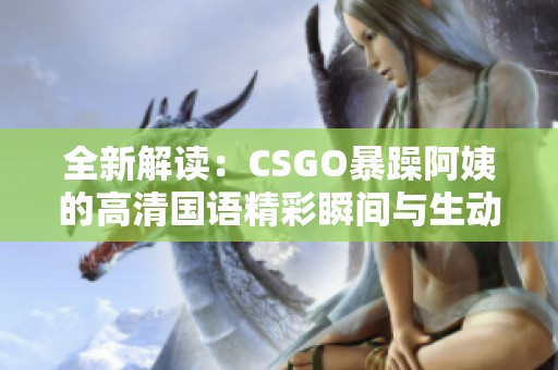 全新解读：CSGO暴躁阿姨的高清国语精彩瞬间与生动解说