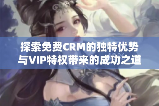 探索免费CRM的独特优势与VIP特权带来的成功之道