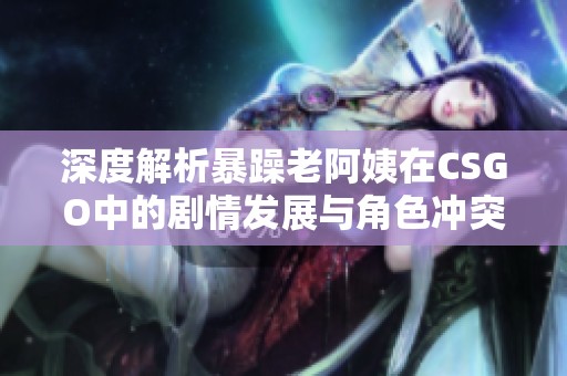 深度解析暴躁老阿姨在CSGO中的剧情发展与角色冲突