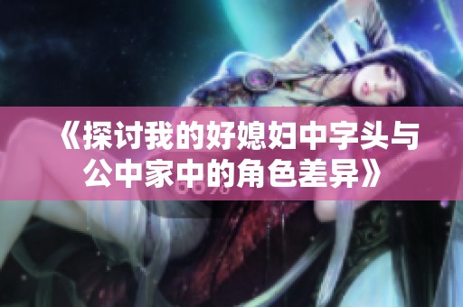 《探讨我的好媳妇中字头与公中家中的角色差异》