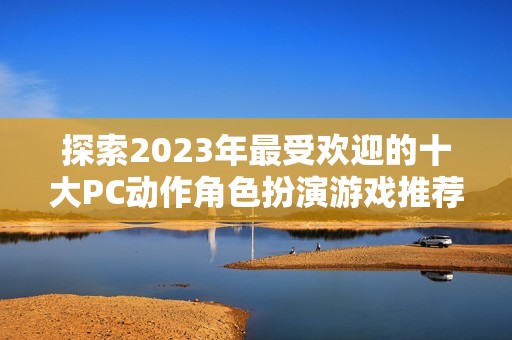 探索2023年最受欢迎的十大PC动作角色扮演游戏推荐