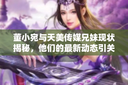 董小宛与天美传媒兄妹现状揭秘，他们的最新动态引关注