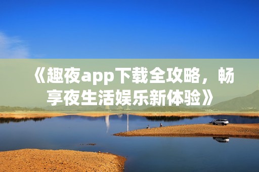 《趣夜app下载全攻略，畅享夜生活娱乐新体验》