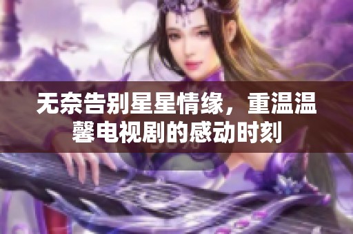 无奈告别星星情缘，重温温馨电视剧的感动时刻