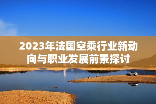 2023年法国空乘行业新动向与职业发展前景探讨