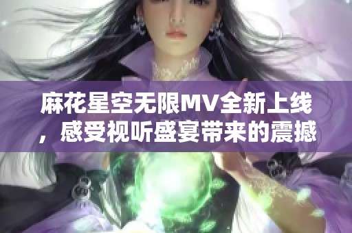 麻花星空无限MV全新上线，感受视听盛宴带来的震撼体验