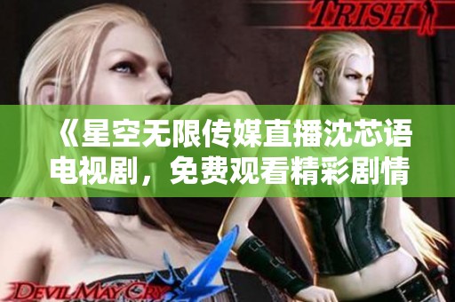 《星空无限传媒直播沈芯语电视剧，免费观看精彩剧情》