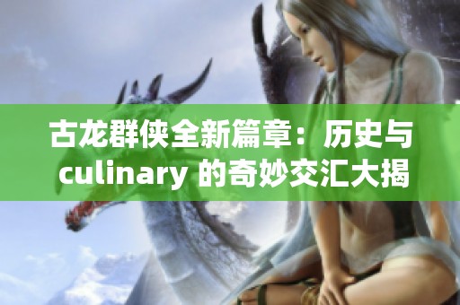 古龙群侠全新篇章：历史与 culinary 的奇妙交汇大揭秘