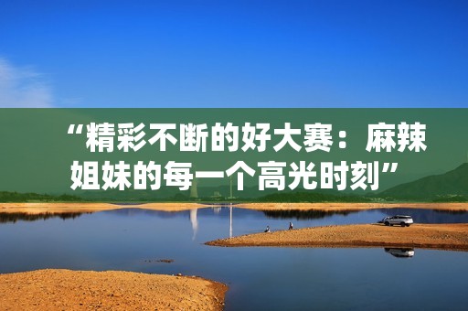 “精彩不断的好大赛：麻辣姐妹的每一个高光时刻”