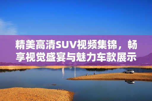 精美高清SUV视频集锦，畅享视觉盛宴与魅力车款展示