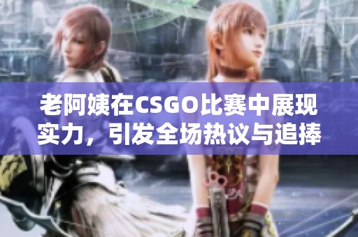 老阿姨在CSGO比赛中展现实力，引发全场热议与追捧