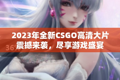 2023年全新CSGO高清大片震撼来袭，尽享游戏盛宴