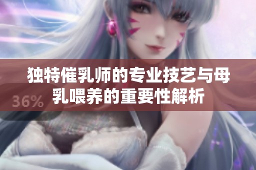 独特催乳师的专业技艺与母乳喂养的重要性解析