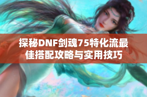 探秘DNF剑魂75特化流最佳搭配攻略与实用技巧