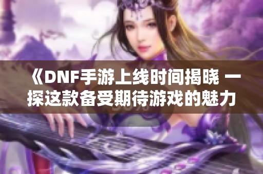 《DNF手游上线时间揭晓 一探这款备受期待游戏的魅力》