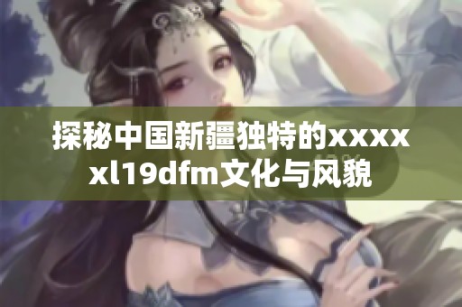 探秘中国新疆独特的xxxxxl19dfm文化与风貌