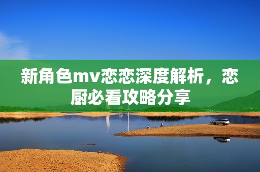 新角色mv恋恋深度解析，恋厨必看攻略分享