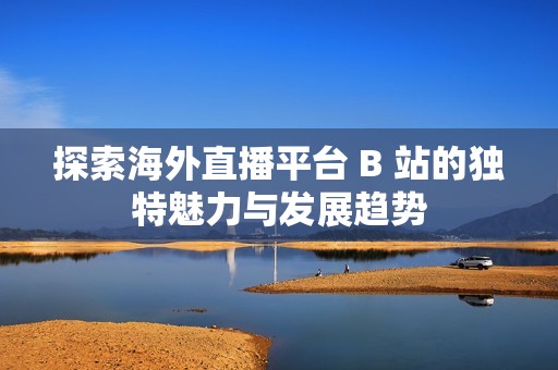 探索海外直播平台 B 站的独特魅力与发展趋势