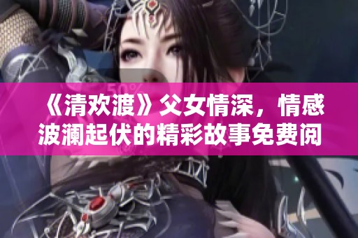 《清欢渡》父女情深，情感波澜起伏的精彩故事免费阅读