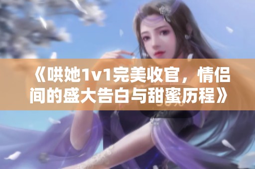 《哄她1v1完美收官，情侣间的盛大告白与甜蜜历程》