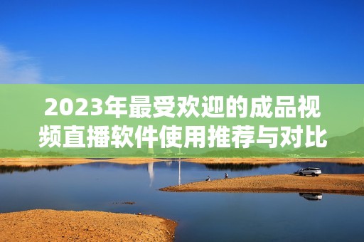 2023年最受欢迎的成品视频直播软件使用推荐与对比