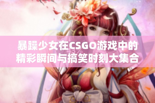 暴躁少女在CSGO游戏中的精彩瞬间与搞笑时刻大集合