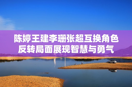 陈婷王建李珊张超互换角色反转局面展现智慧与勇气