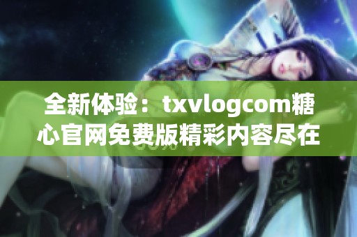 全新体验：txvlogcom糖心官网免费版精彩内容尽在其中