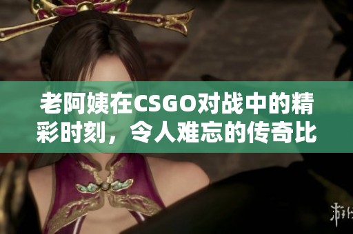 老阿姨在CSGO对战中的精彩时刻，令人难忘的传奇比赛回顾