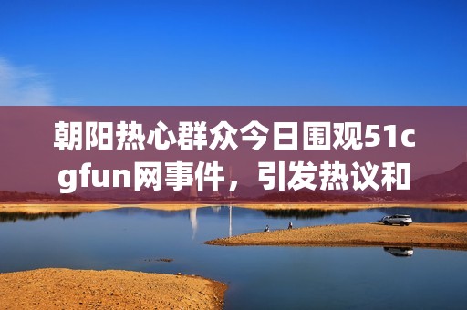 朝阳热心群众今日围观51cgfun网事件，引发热议和讨论