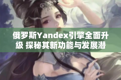 俄罗斯Yandex引擎全面升级 探秘其新功能与发展潜力