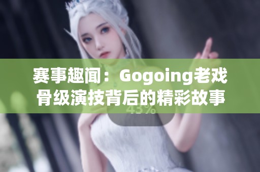 赛事趣闻：Gogoing老戏骨级演技背后的精彩故事