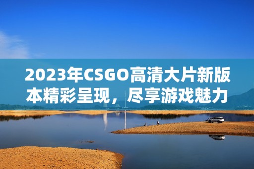 2023年CSGO高清大片新版本精彩呈现，尽享游戏魅力