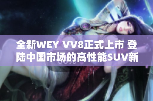 全新WEY VV8正式上市 登陆中国市场的高性能SUV新选择